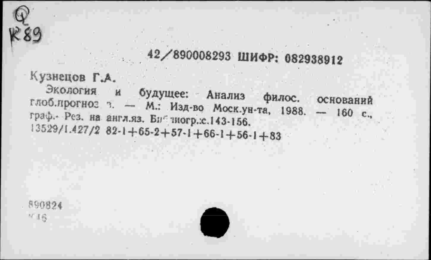 ﻿№
42/890008293 ШИФР: 082938912
Кузнецов Г .А.
Экология и будущее: Анализ филос оснований глоб.прогноз з. - м.: Изд-во Моск.ун-та 1^8. -	“
граф.- Рез. на англ.яз. Би' шогр.ж.143-156.
13529/1.427/2 82-1 +65-2+57-1 +66-1+56-1 +83
890824
V I §